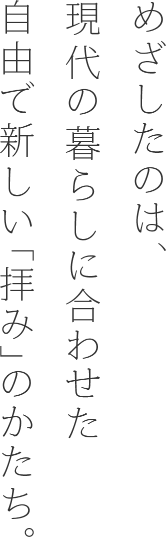 めざしたのは、現代の暮らしに合わせた自由で新しい「拝み」のかたち。